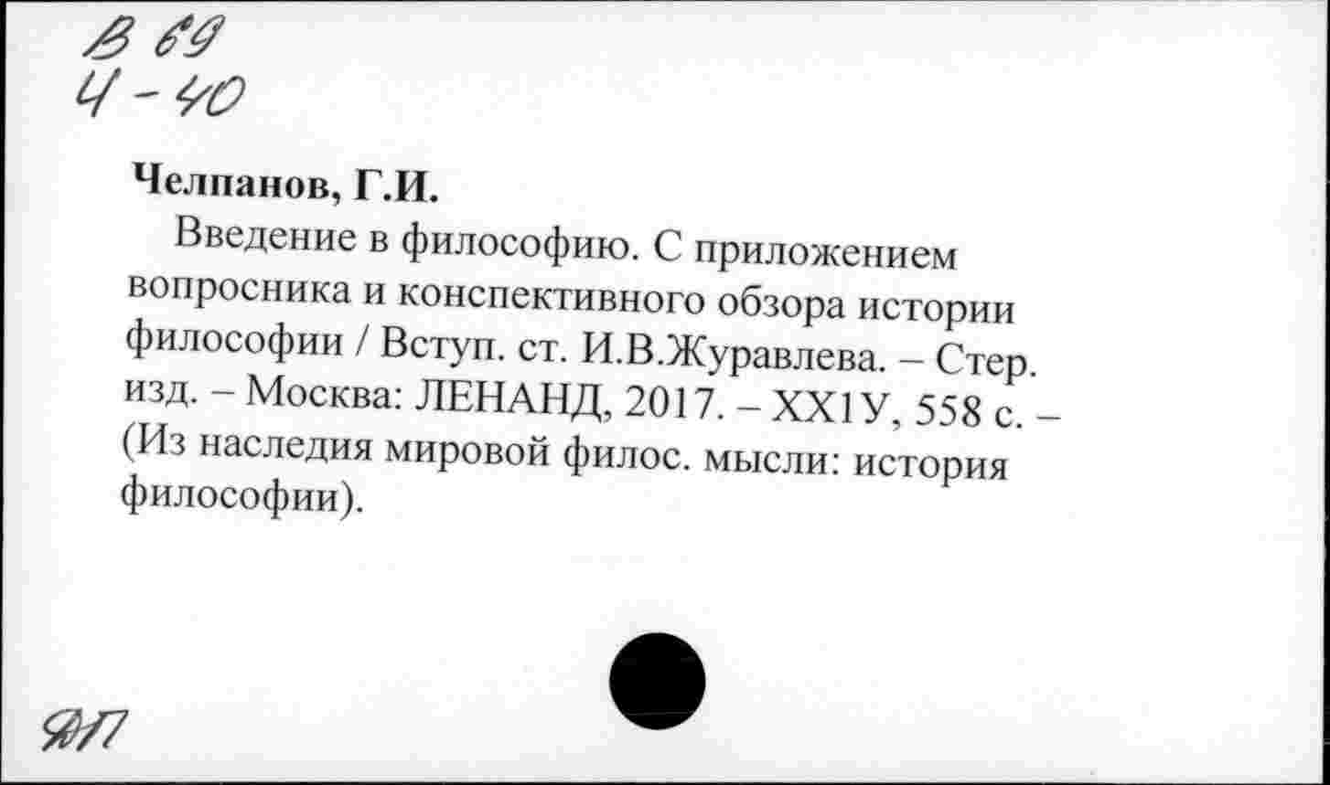 ﻿Челпанов, Г.И.
Введение в философию. С приложением вопросника и конспективного обзора истории философии / Вступ. ст. И.В.Журавлева. - Стер изд. - Москва: ЛЕНАНД, 2017. - XXI У, 558 с. (Из наследия мировой филос. мысли: история философии).